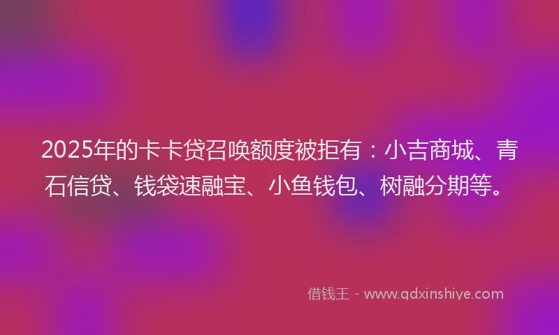 2025年的卡卡贷召唤额度被拒有：小吉商城、青石信贷、钱袋速融宝、小鱼钱包、树融分期等。