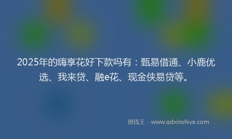 2025年的嗨享花好下款吗有：甄易借通、小鹿优选、我来贷、融e花、现金侠易贷等。