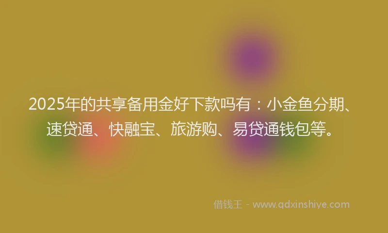 2025年的共享备用金好下款吗有：小金鱼分期、速贷通、快融宝、旅游购、易贷通钱包等。