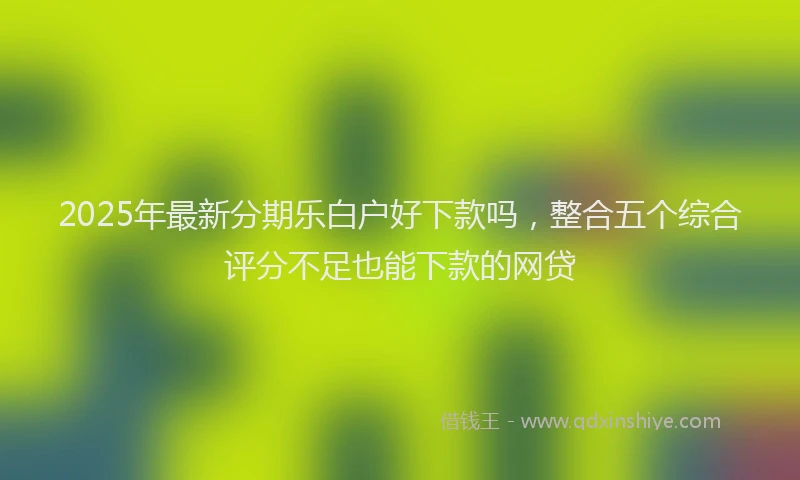2025年最新分期乐白户好下款吗，整合五个综合评分不足也能下款的网贷