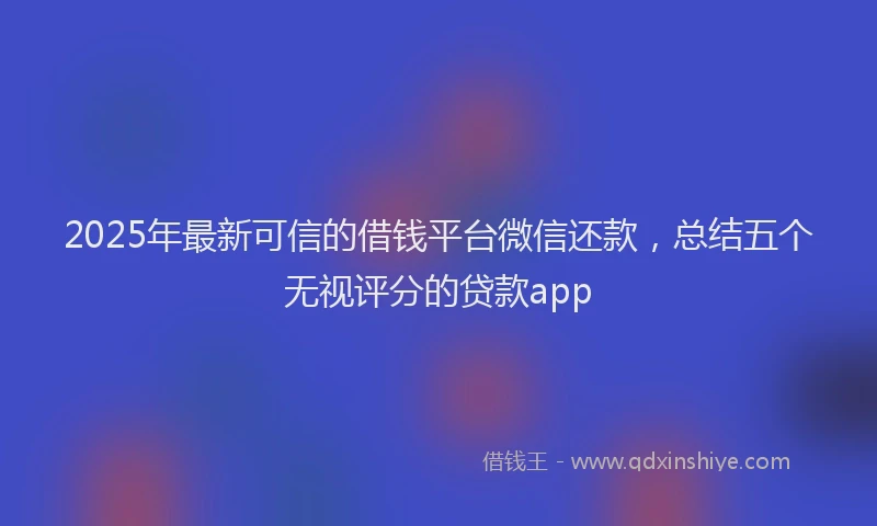 2025年最新可信的借钱平台微信还款，总结五个无视评分的贷款app