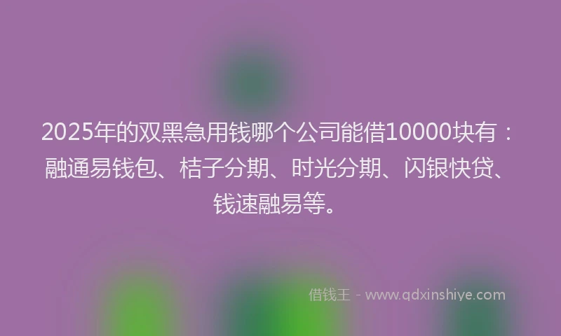 2025年的双黑急用钱哪个公司能借10000块有：融通易钱包、桔子分期、时光分期、闪银快贷、钱速融易等。
