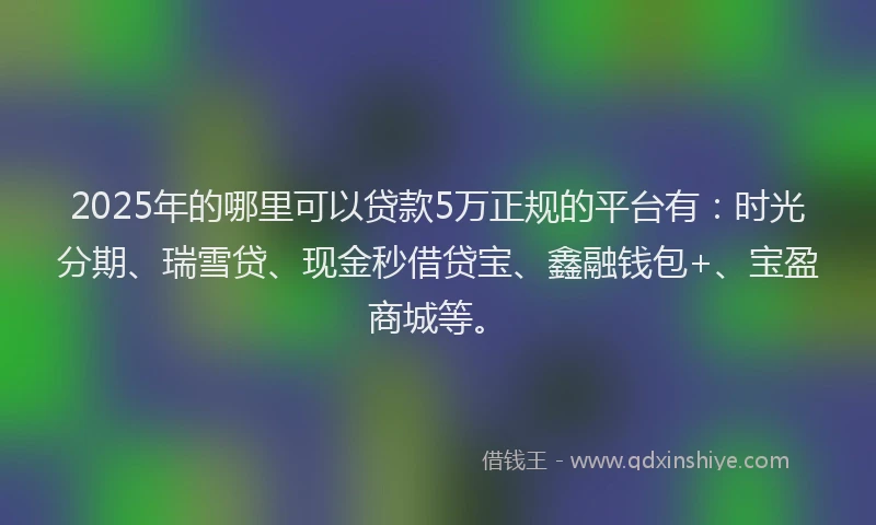 2025年的哪里可以贷款5万正规的平台有：时光分期、瑞雪贷、现金秒借贷宝、鑫融钱包+、宝盈商城等。