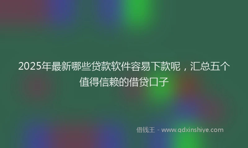 2025年最新哪些贷款软件容易下款呢，汇总五个值得信赖的借贷口子