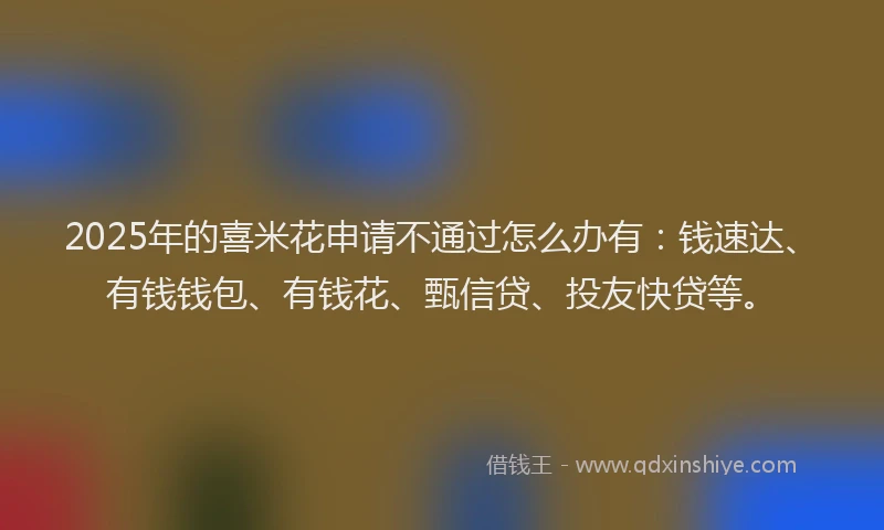 2025年的喜米花申请不通过怎么办有：钱速达、有钱钱包、有钱花、甄信贷、投友快贷等。