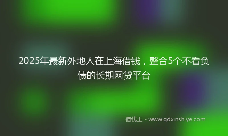 2025年最新外地人在上海借钱，整合5个不看负债的长期网贷平台