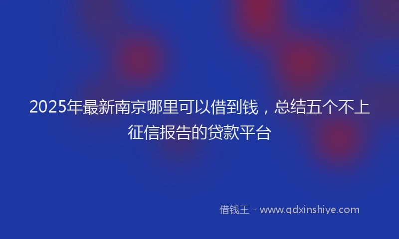 2025年最新南京哪里可以借到钱，总结五个不上征信报告的贷款平台