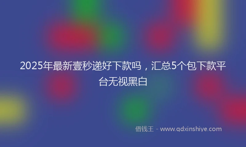2025年最新壹秒递好下款吗，汇总5个包下款平台无视黑白