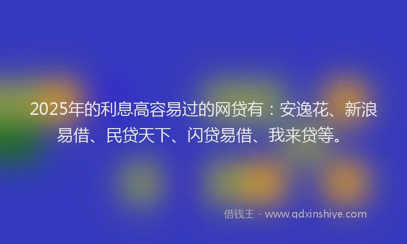 2025年的利息高容易过的网贷有：安逸花、新浪易借、民贷天下、闪贷易借、我来贷等。