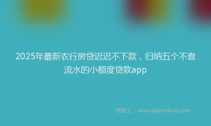 2025年最新农行房贷迟迟不下款，归纳五个不查流水的小额度贷款app