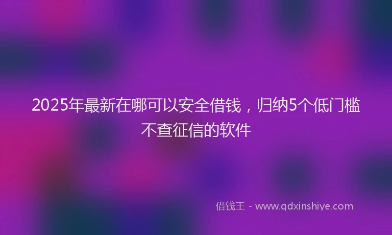 2025年最新在哪可以安全借钱，归纳5个低门槛不查征信的软件