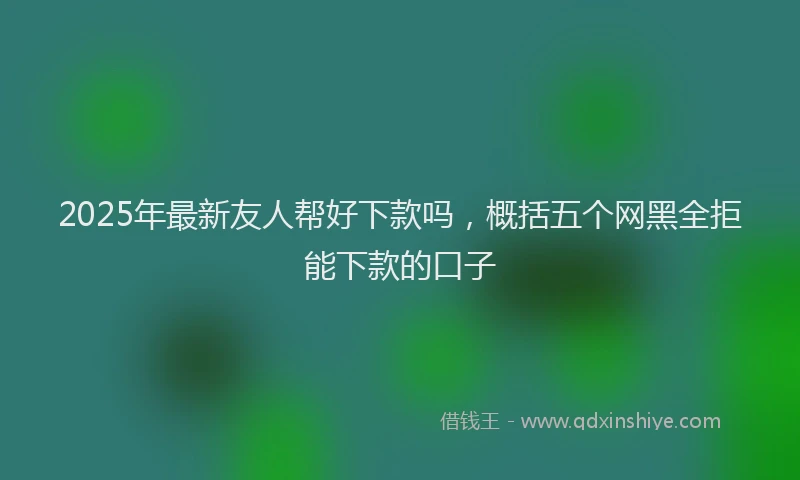 2025年最新友人帮好下款吗，概括五个网黑全拒能下款的口子