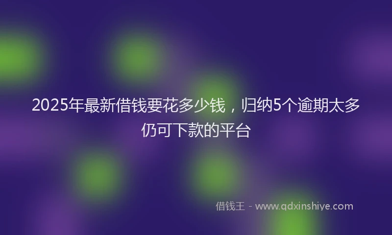 2025年最新借钱要花多少钱，归纳5个逾期太多仍可下款的平台