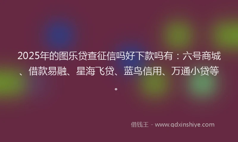 2025年的图乐贷查征信吗好下款吗有：六号商城、借款易融、星海飞贷、蓝鸟信用、万通小贷等。