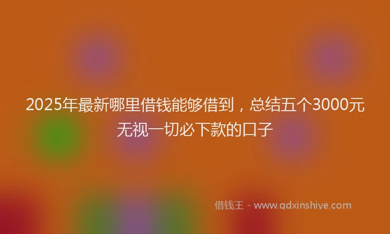 2025年最新哪里借钱能够借到，总结五个3000元无视一切必下款的口子