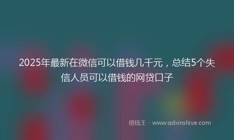 2025年最新在微信可以借钱几千元，总结5个失信人员可以借钱的网贷口子