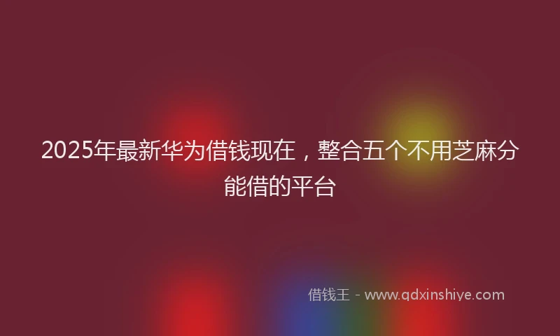 2025年最新华为借钱现在，整合五个不用芝麻分能借的平台