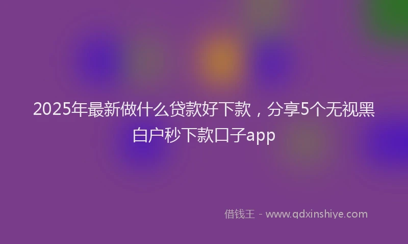 2025年最新做什么贷款好下款，分享5个无视黑白户秒下款口子app