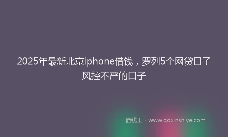 2025年最新北京iphone借钱，罗列5个网贷口子风控不严的口子