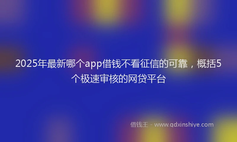 2025年最新哪个app借钱不看征信的可靠，概括5个极速审核的网贷平台