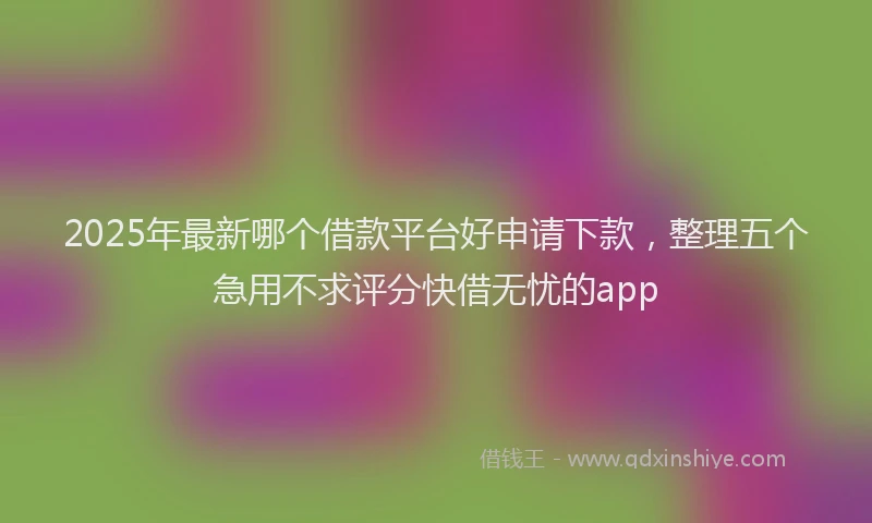 2025年最新哪个借款平台好申请下款，整理五个急用不求评分快借无忧的app