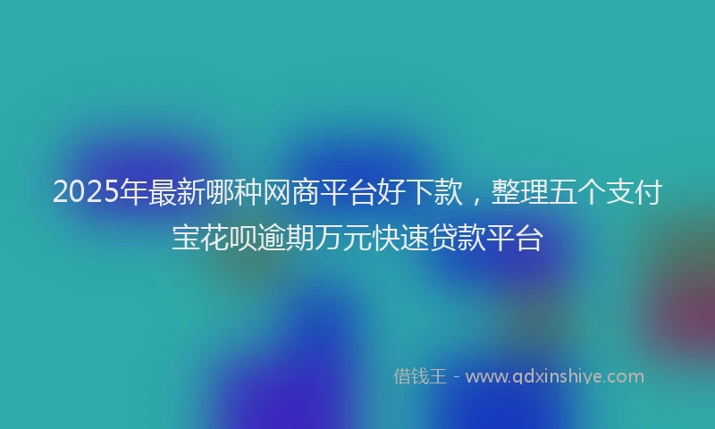 2025年最新哪种网商平台好下款，整理五个支付宝花呗逾期万元快速贷款平台