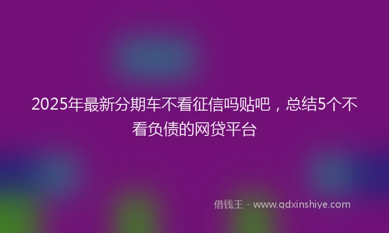 2025年最新分期车不看征信吗贴吧，总结5个不看负债的网贷平台