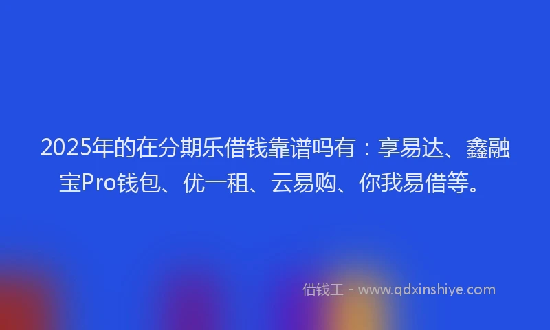 2025年的在分期乐借钱靠谱吗有：享易达、鑫融宝Pro钱包、优一租、云易购、你我易借等。