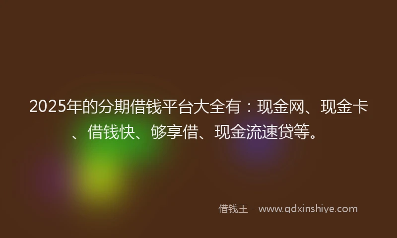 2025年的分期借钱平台大全有：现金网、现金卡、借钱快、够享借、现金流速贷等。