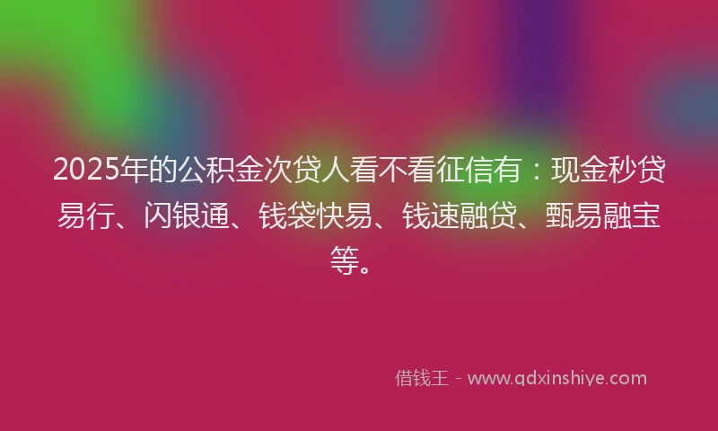 2025年的公积金次贷人看不看征信有：现金秒贷易行、闪银通、钱袋快易、钱速融贷、甄易融宝等。