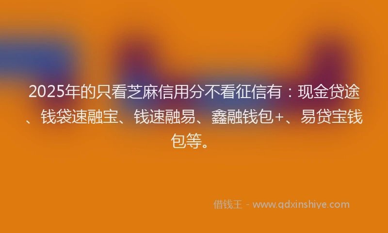 2025年的只看芝麻信用分不看征信有：现金贷途、钱袋速融宝、钱速融易、鑫融钱包+、易贷宝钱包等。