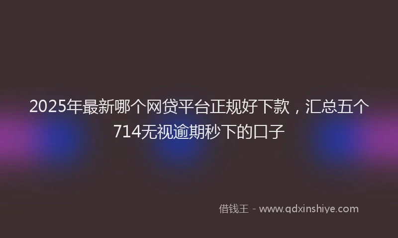 2025年最新哪个网贷平台正规好下款，汇总五个714无视逾期秒下的口子