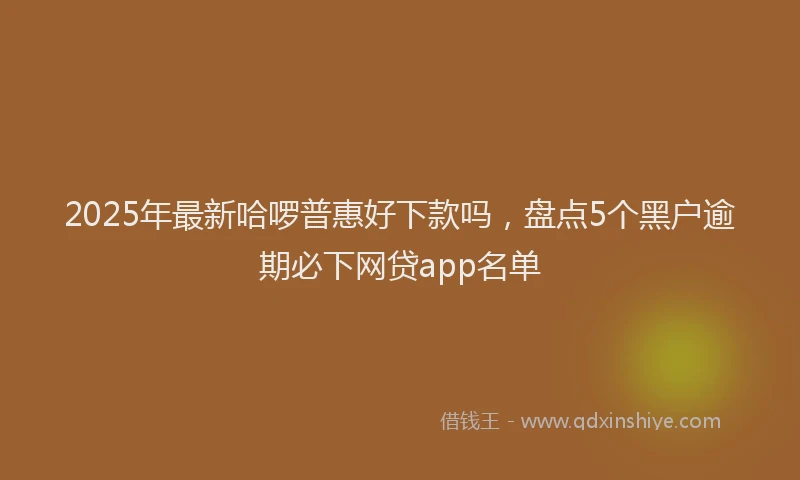 2025年最新哈啰普惠好下款吗，盘点5个黑户逾期必下网贷app名单