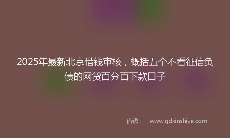 2025年最新北京借钱审核，概括五个不看征信负债的网贷百分百下款口子
