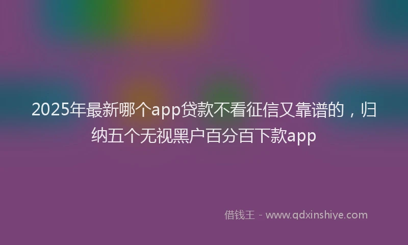 2025年最新哪个app贷款不看征信又靠谱的，归纳五个无视黑户百分百下款app