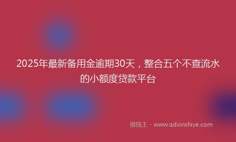 2025年最新备用金逾期30天，整合五个不查流水的小额度贷款平台