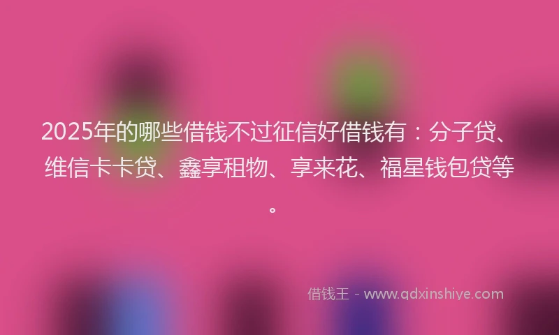 2025年的哪些借钱不过征信好借钱有：分子贷、维信卡卡贷、鑫享租物、享来花、福星钱包贷等。