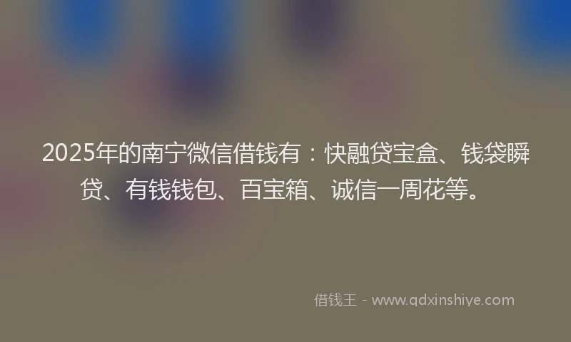 2025年的南宁微信借钱有：快融贷宝盒、钱袋瞬贷、有钱钱包、百宝箱、诚信一周花等。