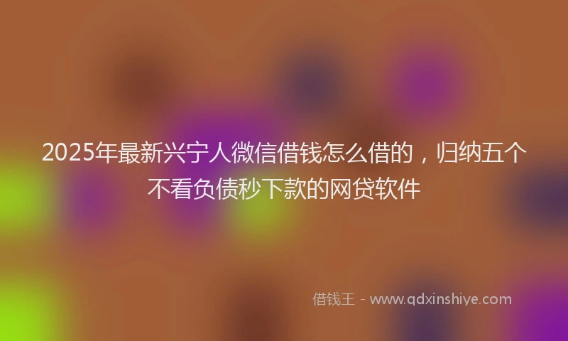 2025年最新兴宁人微信借钱怎么借的，归纳五个不看负债秒下款的网贷软件