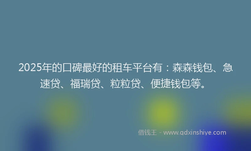 2025年的口碑最好的租车平台有：森森钱包、急速贷、福瑞贷、粒粒贷、便捷钱包等。