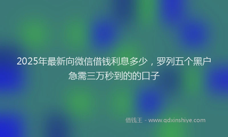 2025年最新向微信借钱利息多少，罗列五个黑户急需三万秒到的的口子