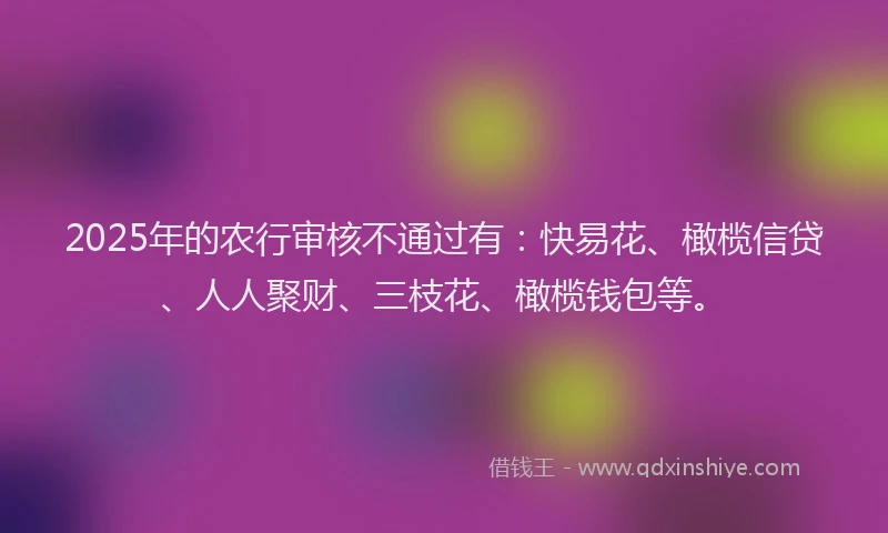 2025年的农行审核不通过有：快易花、橄榄信贷、人人聚财、三枝花、橄榄钱包等。