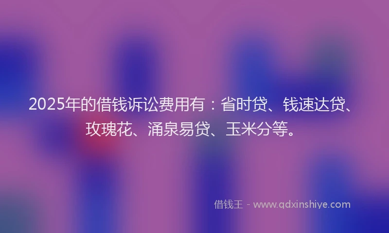 2025年的借钱诉讼费用有：省时贷、钱速达贷、玫瑰花、涌泉易贷、玉米分等。