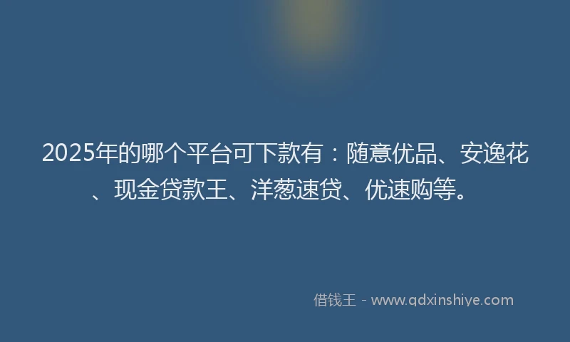 2025年的哪个平台可下款有：随意优品、安逸花、现金贷款王、洋葱速贷、优速购等。