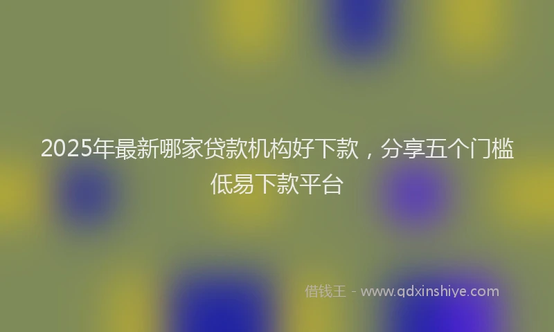 2025年最新哪家贷款机构好下款，分享五个门槛低易下款平台