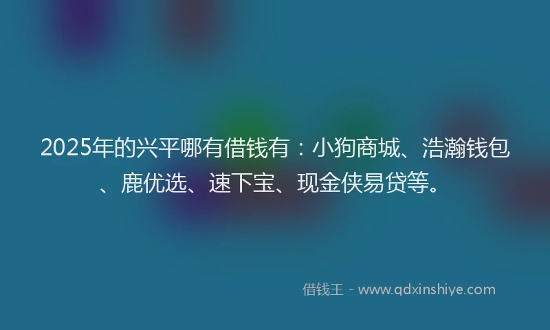 2025年的兴平哪有借钱有：小狗商城、浩瀚钱包、鹿优选、速下宝、现金侠易贷等。