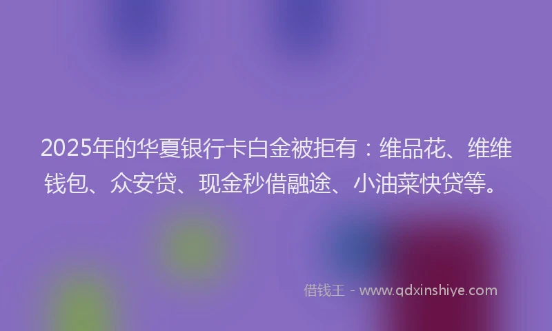 2025年的华夏银行卡白金被拒有：维品花、维维钱包、众安贷、现金秒借融途、小油菜快贷等。