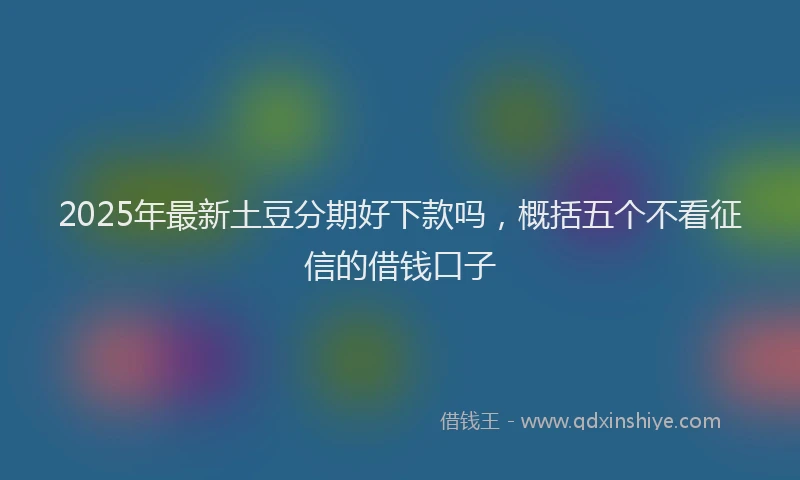 2025年最新土豆分期好下款吗，概括五个不看征信的借钱口子