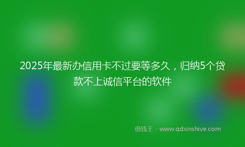 2025年最新办信用卡不过要等多久，归纳5个贷款不上诚信平台的软件