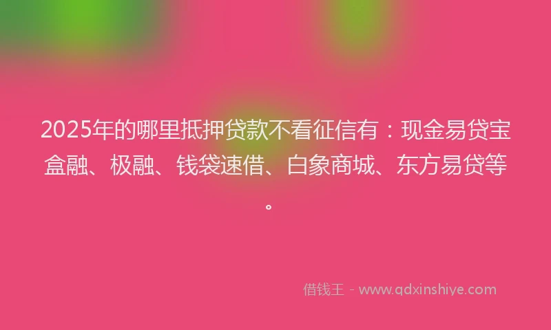 2025年的哪里抵押贷款不看征信有：现金易贷宝盒融、极融、钱袋速借、白象商城、东方易贷等。